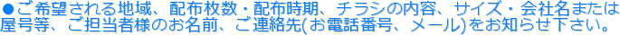 ●ご希望される地域、配布枚数・配布時期、チラシの内容、サイズ・会社名または
屋号等、ご担当者様のお名前、ご連絡先(お電話番号、メール)をお知らせ下さい。